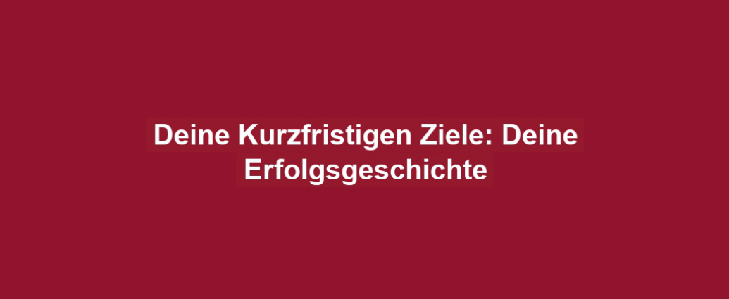 Deine Kurzfristigen Ziele: Deine Erfolgsgeschichte