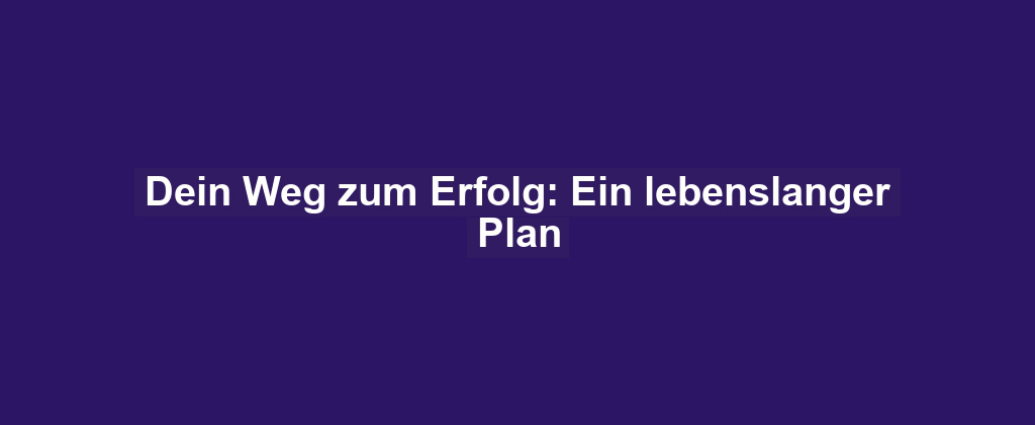 Dein Weg zum Erfolg: Ein lebenslanger Plan