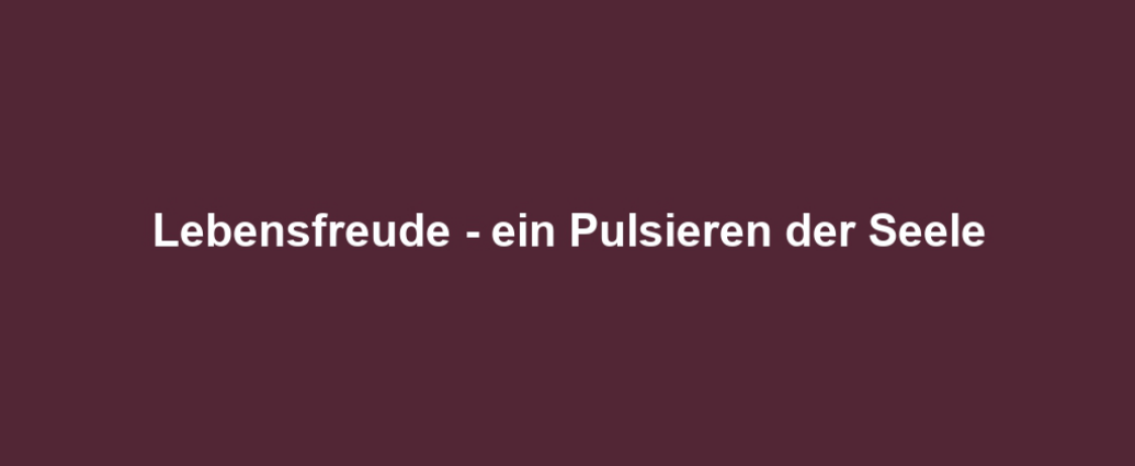 Lebensfreude - ein Pulsieren der Seele