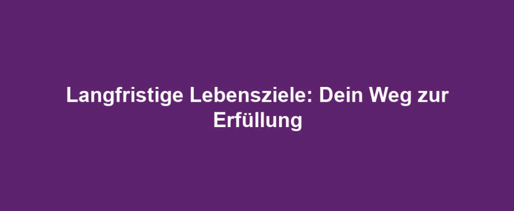 Langfristige Lebensziele: Dein Weg zur Erfüllung