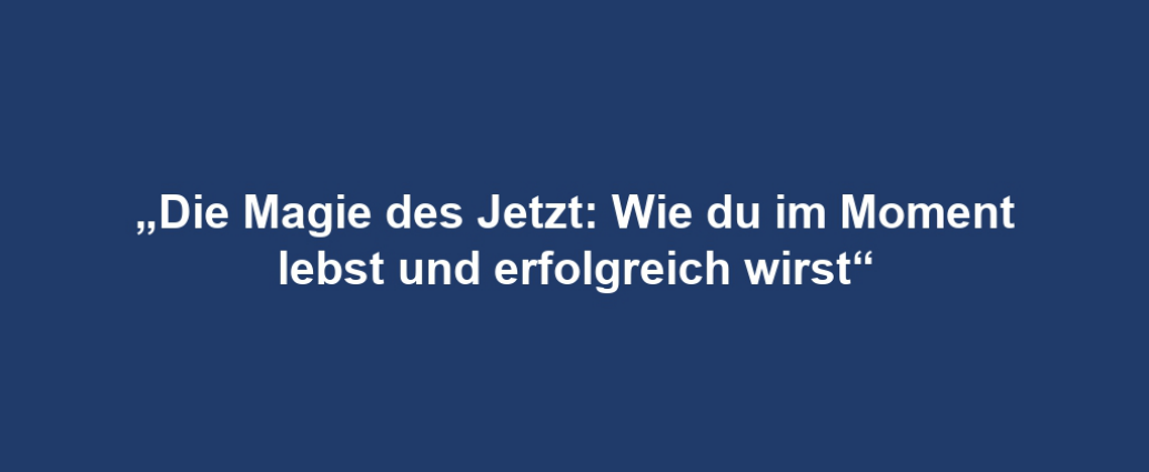 „Die Magie des Jetzt: Wie du im Moment lebst und erfolgreich wirst“