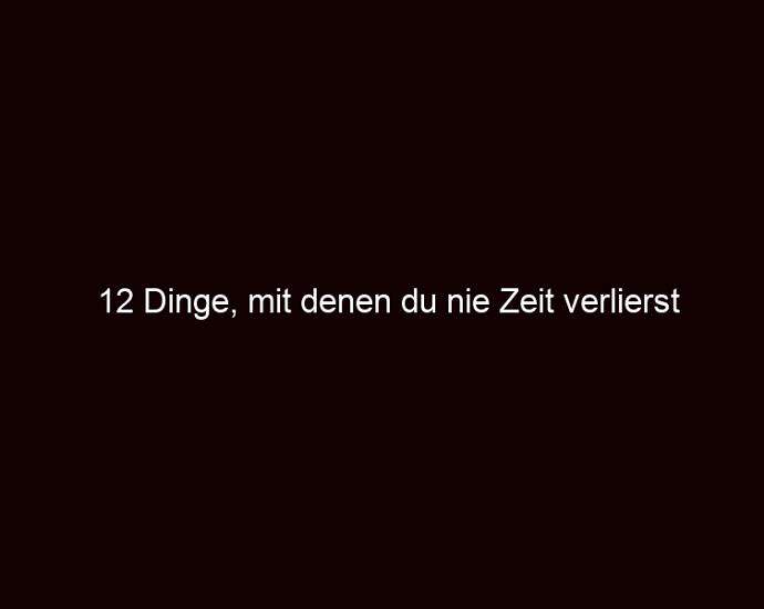 12 Dinge, Mit Denen Du Nie Zeit Verlierst