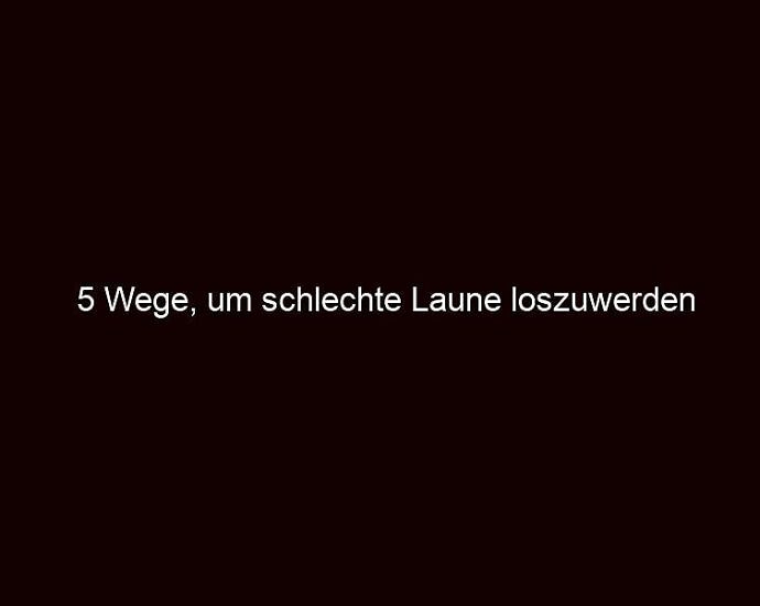 5 Wege, Um Schlechte Laune Loszuwerden