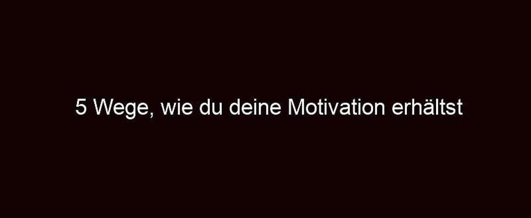 5 Wege, Wie Du Deine Motivation Erhältst