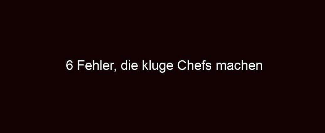 6 Fehler, Die Kluge Chefs Machen