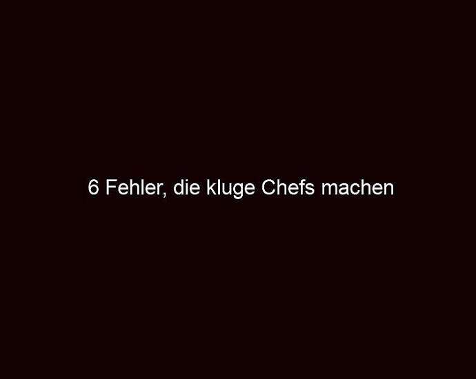 6 Fehler, Die Kluge Chefs Machen