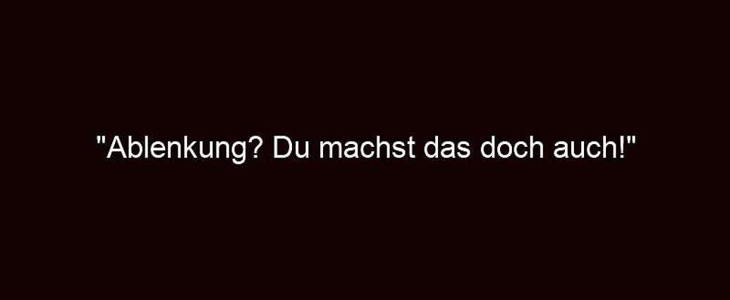 "ablenkung? Du Machst Das Doch Auch!"