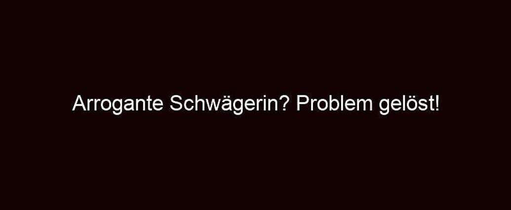 Arrogante Schwägerin? Problem Gelöst!