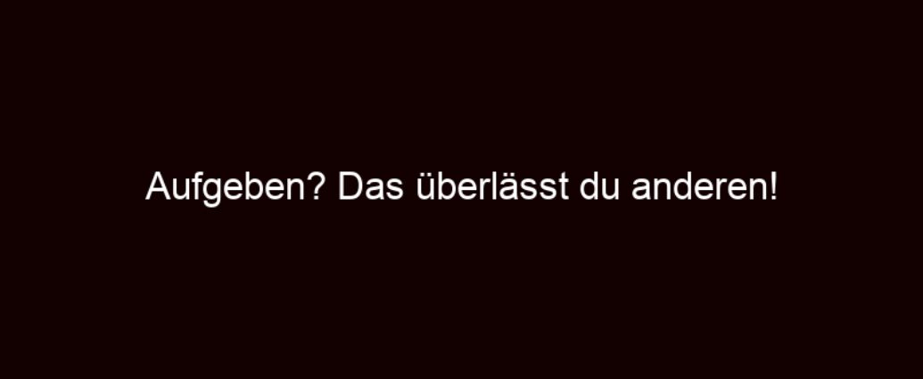 Aufgeben? Das überlässt Du Anderen!