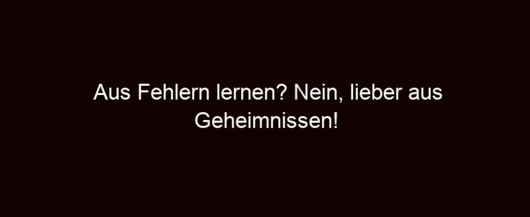 Aus Fehlern Lernen? Nein, Lieber Aus Geheimnissen!