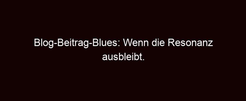 Blog Beitrag Blues: Wenn Die Resonanz Ausbleibt.