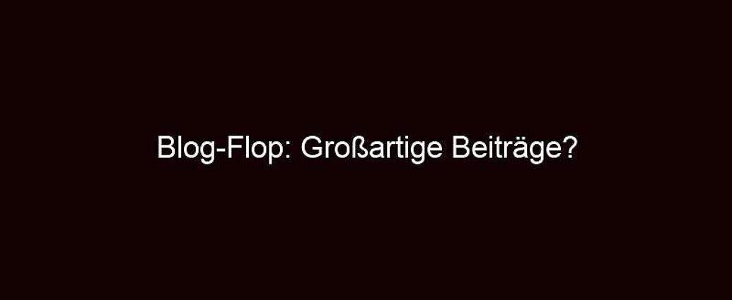 Blog Flop: Großartige Beiträge?