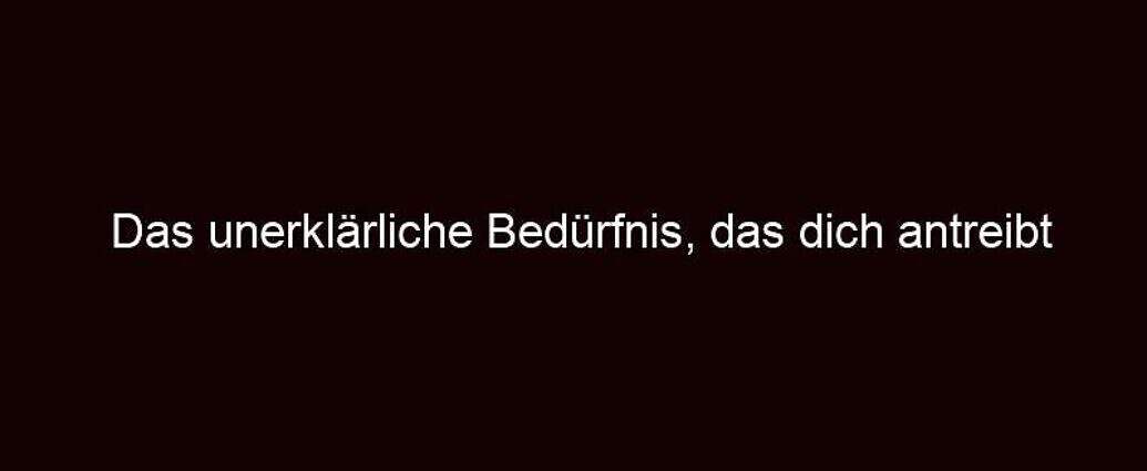 Das Unerklärliche Bedürfnis, Das Dich Antreibt