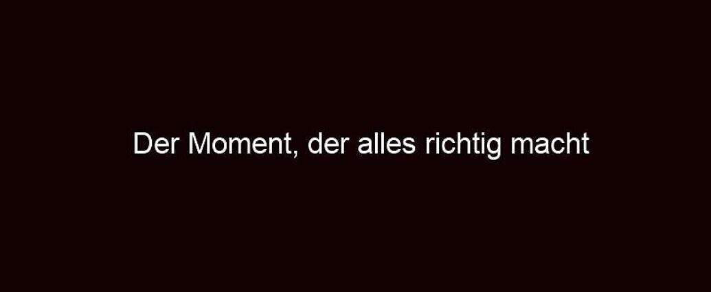 Der Moment, Der Alles Richtig Macht