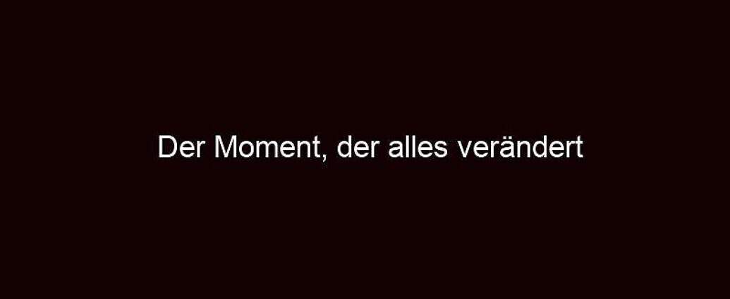 Der Moment, Der Alles Verändert