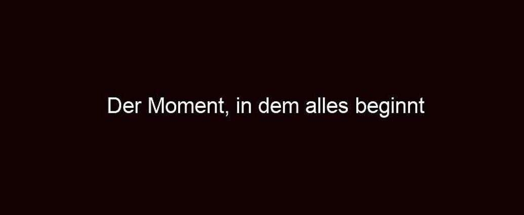 Der Moment, In Dem Alles Beginnt