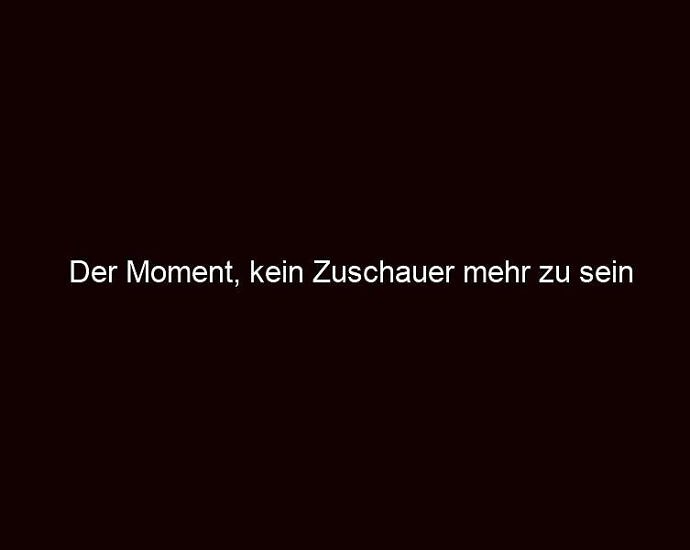 Der Moment, Kein Zuschauer Mehr Zu Sein