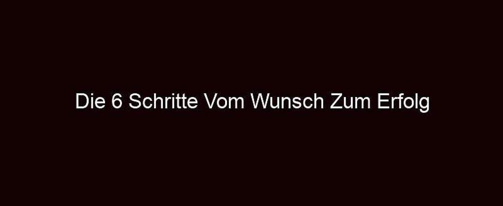 Die 6 Schritte Vom Wunsch Zum Erfolg