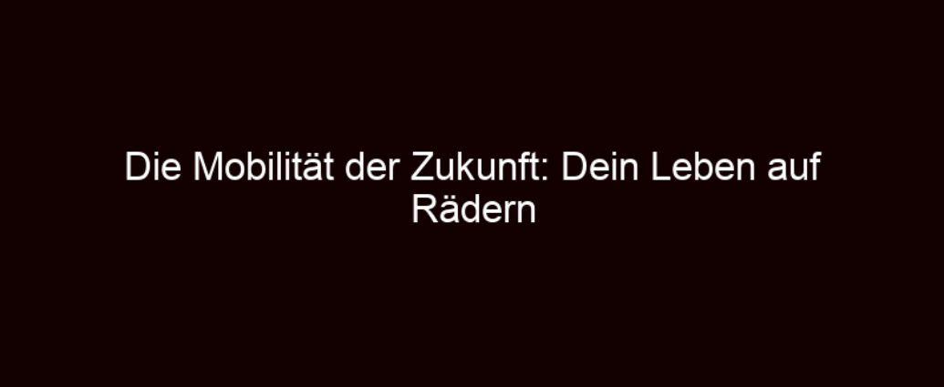 Die Mobilität Der Zukunft: Dein Leben Auf Rädern