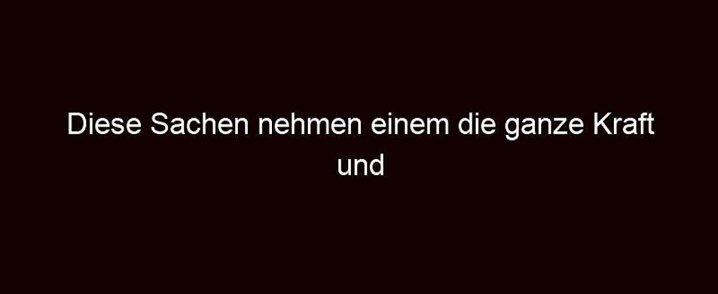 Diese Sachen Nehmen Einem Die Ganze Kraft Und Energie!