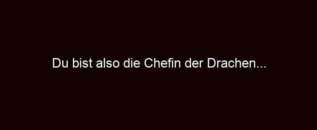 Du Bist Also Die Chefin Der Drachen...