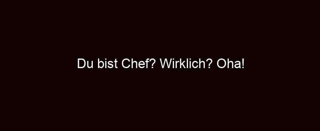 Du Bist Chef? Wirklich? Oha!