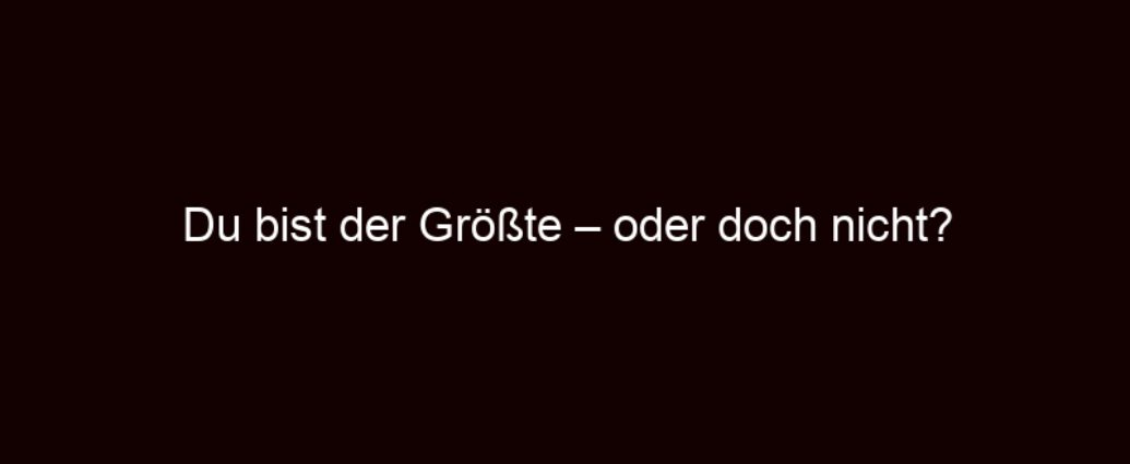 Du Bist Der Größte – Oder Doch Nicht?