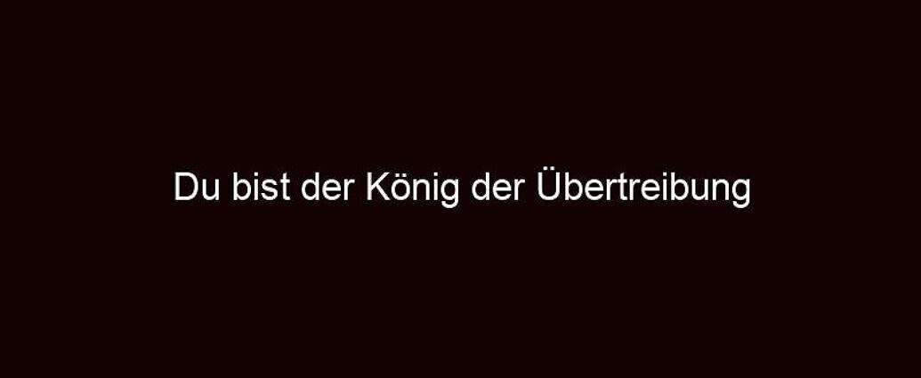 Du Bist Der König Der Übertreibung