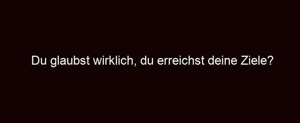 Du Glaubst Wirklich, Du Erreichst Deine Ziele?