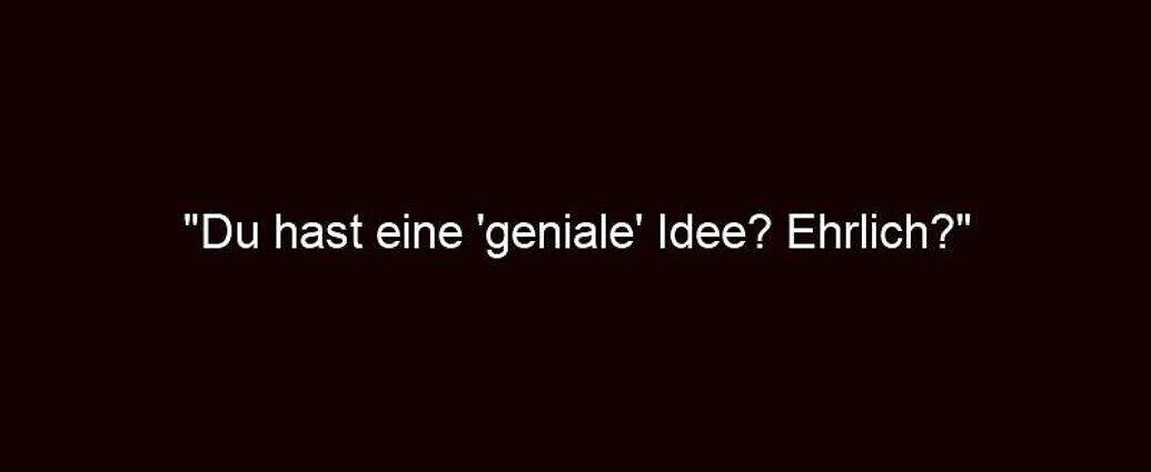 "du Hast Eine 'geniale' Idee? Ehrlich?"