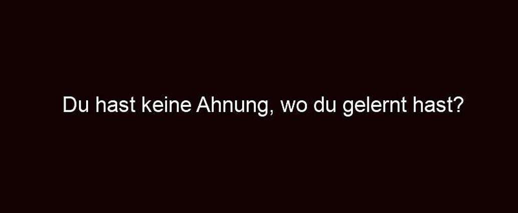 Du Hast Keine Ahnung, Wo Du Gelernt Hast?