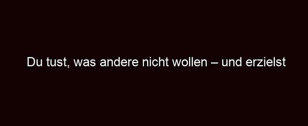 Du Tust, Was Andere Nicht Wollen – Und Erzielst Erfolg