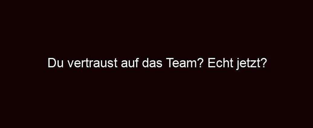 Du Vertraust Auf Das Team? Echt Jetzt?