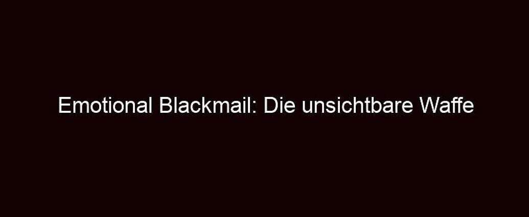 Emotional Blackmail: Die Unsichtbare Waffe