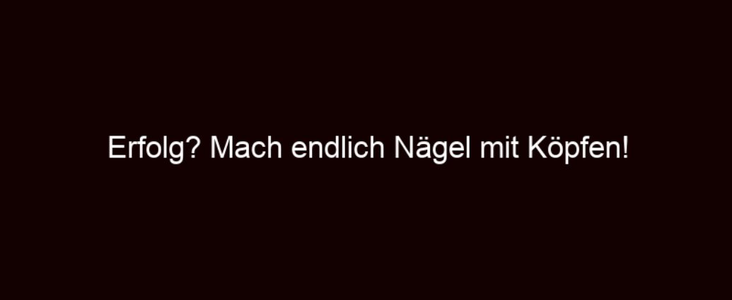 Erfolg? Mach Endlich Nägel Mit Köpfen!