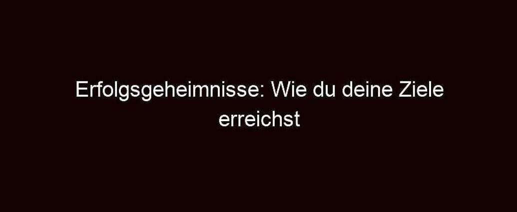 Erfolgsgeheimnisse: Wie Du Deine Ziele Erreichst