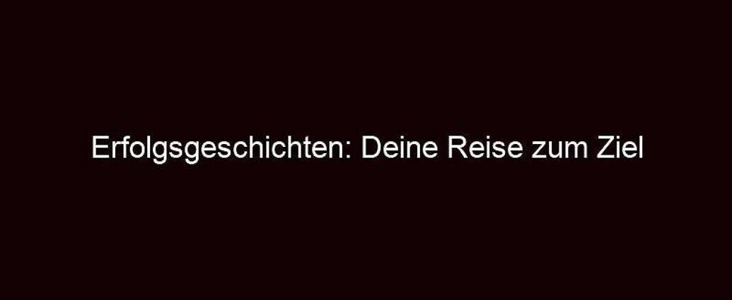 Erfolgsgeschichten: Deine Reise Zum Ziel