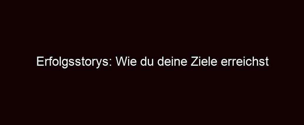 Erfolgsstorys: Wie Du Deine Ziele Erreichst