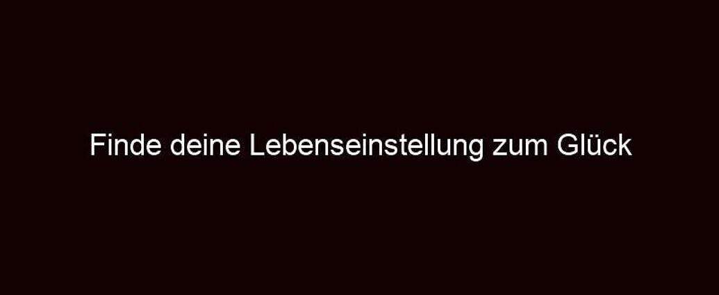 Finde Deine Lebenseinstellung Zum Glück