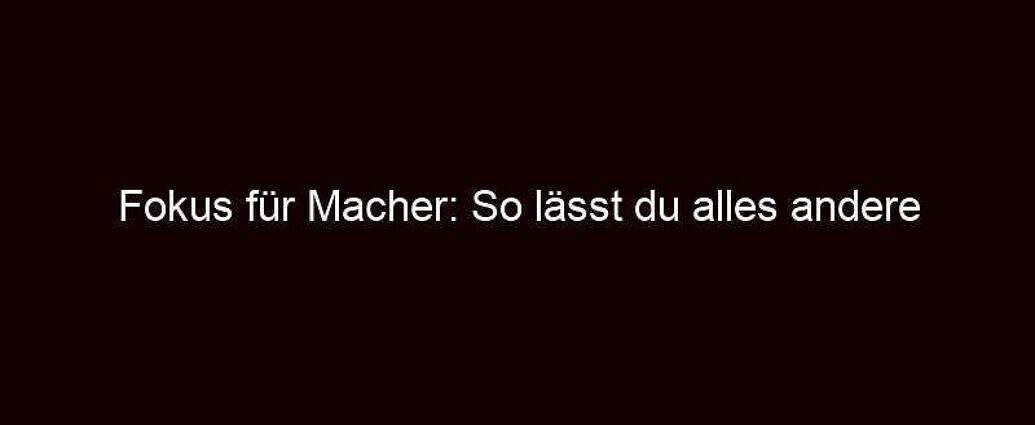 Fokus Für Macher: So Lässt Du Alles Andere Hinter Dir!