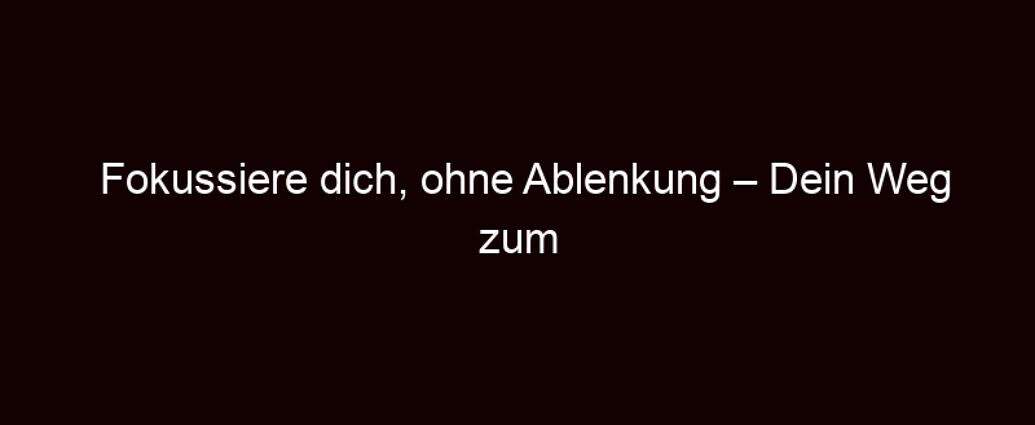 Fokussiere Dich, Ohne Ablenkung – Dein Weg Zum Erfolg