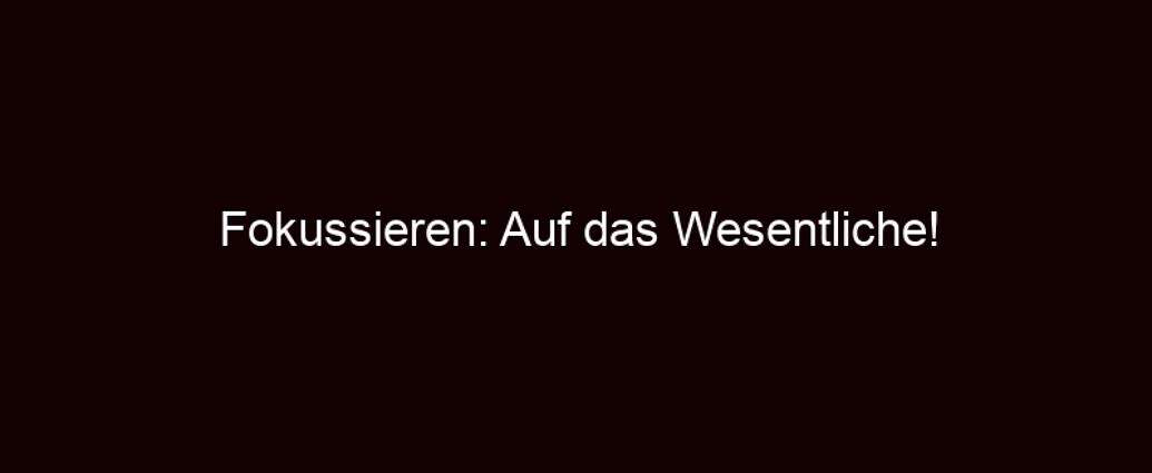 Fokussieren: Auf Das Wesentliche!