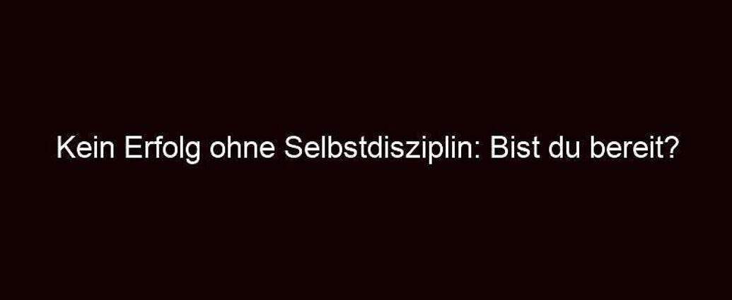 Kein Erfolg Ohne Selbstdisziplin: Bist Du Bereit?