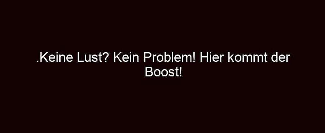 .keine Lust? Kein Problem! Hier Kommt Der Boost!