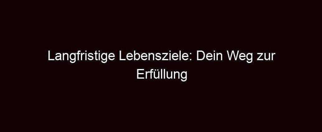 Langfristige Lebensziele: Dein Weg Zur Erfüllung