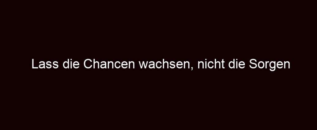 Lass Die Chancen Wachsen, Nicht Die Sorgen