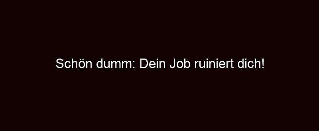 Schön Dumm: Dein Job Ruiniert Dich!