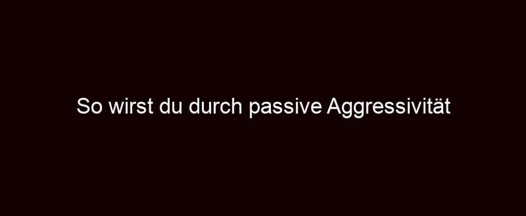 So Wirst Du Durch Passive Aggressivität Manipuliert