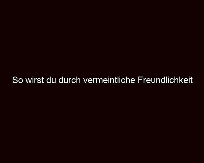 So Wirst Du Durch Vermeintliche Freundlichkeit Manipuliert