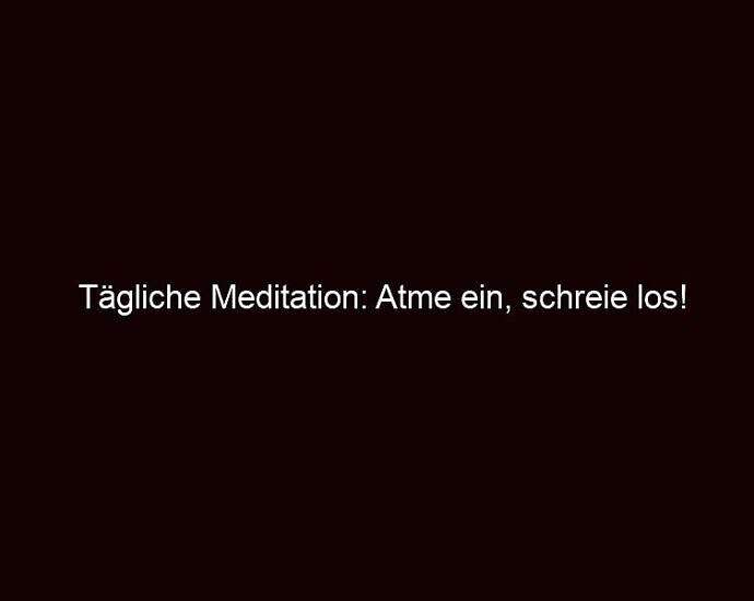 Tägliche Meditation: Atme Ein, Schreie Los!